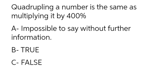 Quadrupling a number is the same as
multiplying it by 400%
A- Impossible to say without further
information.
B- TRUE
C- FALSE
