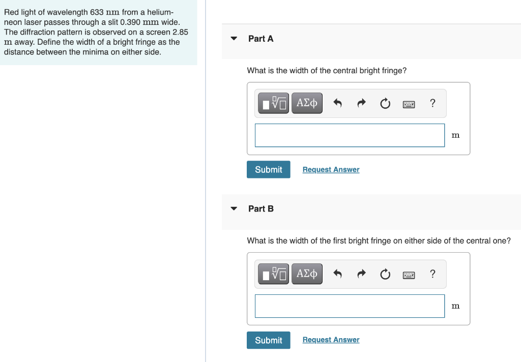 Red light of wavelength 633 nm from a helium-
neon laser passes through a slit 0.390 mm wide.
The diffraction pattern is observed on a screen 2.85
m away. Define the width of a bright fringe as the
Part A
distance between the minima on either side.
What is the width of the central bright fringe?
?
m
Submit
Request Answer
Part B
What is the width of the first bright fringe on either side of the central one?
m
Submit
Request Answer
