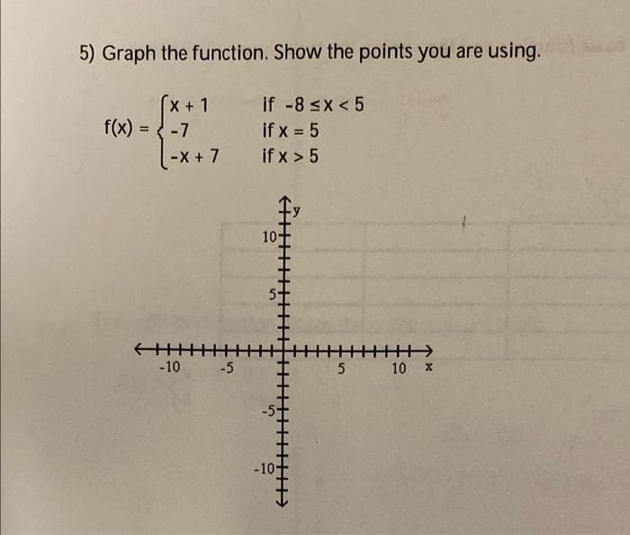 5) Graph the function. Show the points you are using.
x+1 if -8 sx < 5
if x = 5
-X + 7 if x > 5
f(x) = { -7
10
-10 -5
5 10 x
-10
5.
