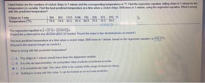 Listed below are the numbers of cricket chirps in 1 minute and the corresponding temperatures in "F Find the regression equation, letting chirps in 1 minute be the
independent (x) variable. Find the best predicted temperature at a time when a cricket chirps 3000 times in 1 minute, using the regression equation. What is wrong
with this predicted temperature?
912
Chirps in 1 min
Temperature ("F)
835
755 76.5 76.4
972
955
79.6
852
74,9 81.5 91.4 66.9
1123 1246
794
The regrossion equation is y = 37.5 (0.0419)x
(Round the y-intercept to one decimal place as needed, Round the slope to four decimal places as needed )
The best predicted temperature at a time when a cricket chirps 3000 times in 1 minute, based on the regression equation, is 163 2 F
(Round to the nearest integer as needed)
What is wrong with this predicted temperature?
O A. The chirps in 1 minute should have been the dependent variable:
OB. It is only an approximation. An unrounded value would be considered accurate.
O C. It is unrealistically high The value 3000 is far outside of the range of observed values.
O D. Nothing is wrong with this value It can be treated as an accurate prediction
