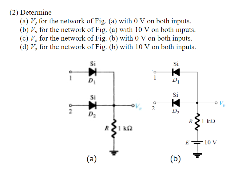 (2) Determine
(a) V, for the network of Fig. (a) with 0 V on both inputs.
(b) V, for the network of Fig. (a) with 10 V on both inputs.
(c) V, for the network of Fig. (b) with 0 V on both inputs.
(d) V, for the network of Fig. (b) with 10 V on both inputs.
Si
Si
1
D1
Si
Si
oVo
2
2
D2
R
1 kl2
I k2
E
10 V
(a)
(b)
