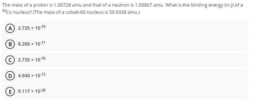 The
mass of a proton is 1.00728 amu and that of a neutron is 1.00867 amu. What is the binding energy (in J) of a
60 Co nucleus? (The mass of a cobalt-60 nucleus is 59.9338 amu.)
(A) 2.735 × 10-19
(B) 8.206 x 10-11
2.735 × 10-16
(D) 4.940 × 10-13
E) 9.117 x 10-28