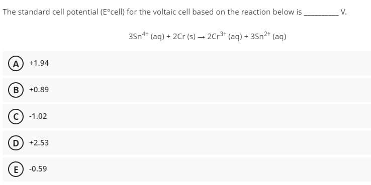 The standard cell potential (Eºcell) for the voltaic cell based on the reaction below is
35n4+ (aq) + 2Cr (s) → 2Cr³+ (aq) + 3Sn²+ (aq)
A) +1.94
B) +0.89
(C) -1.02
D) +2.53
E -0.59
V.