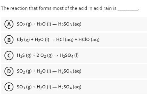 The reaction that forms most of the acid in acid rain is
(A so2 (g) + H20 (1) – H2SO3 (aq)
(B Cl2 (g) + H20 (1) – HCI (aq) + HCIO (aq)
C H2S (g) + 2 02 (g) – H2SO4 (1)
(D) so2 (g) + H20 (I) – H2SO4 (aq)
E so3 (g) + H20 (1) – H2SO4 (aq)
