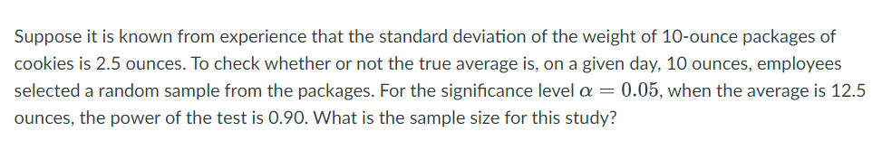 Suppose it is known from experience that the standard deviation of the weight of 10-ounce packages of
cookies is 2.5 ounces. To check whether or not the true average is, on a given day, 10 ounces, employees
selected a random sample from the packages. For the significance level a = 0.05, when the average is 12.5
ounces, the power of the test is 0.90. What is the sample size for this study?