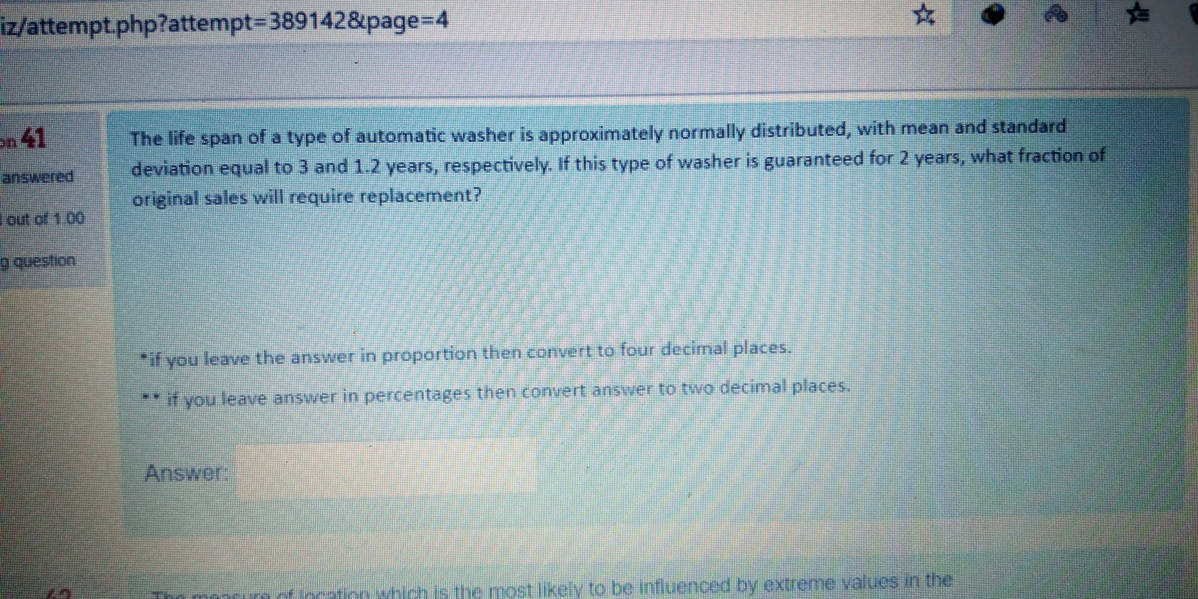 The life span of a type of automatic washer is approximately normally distributed, with mean and standard
deviation equal to 3 and 1.2 years, respectively. If this type of washer is guaranteed for 2 years, what fraction of
original sales will require replacement?
