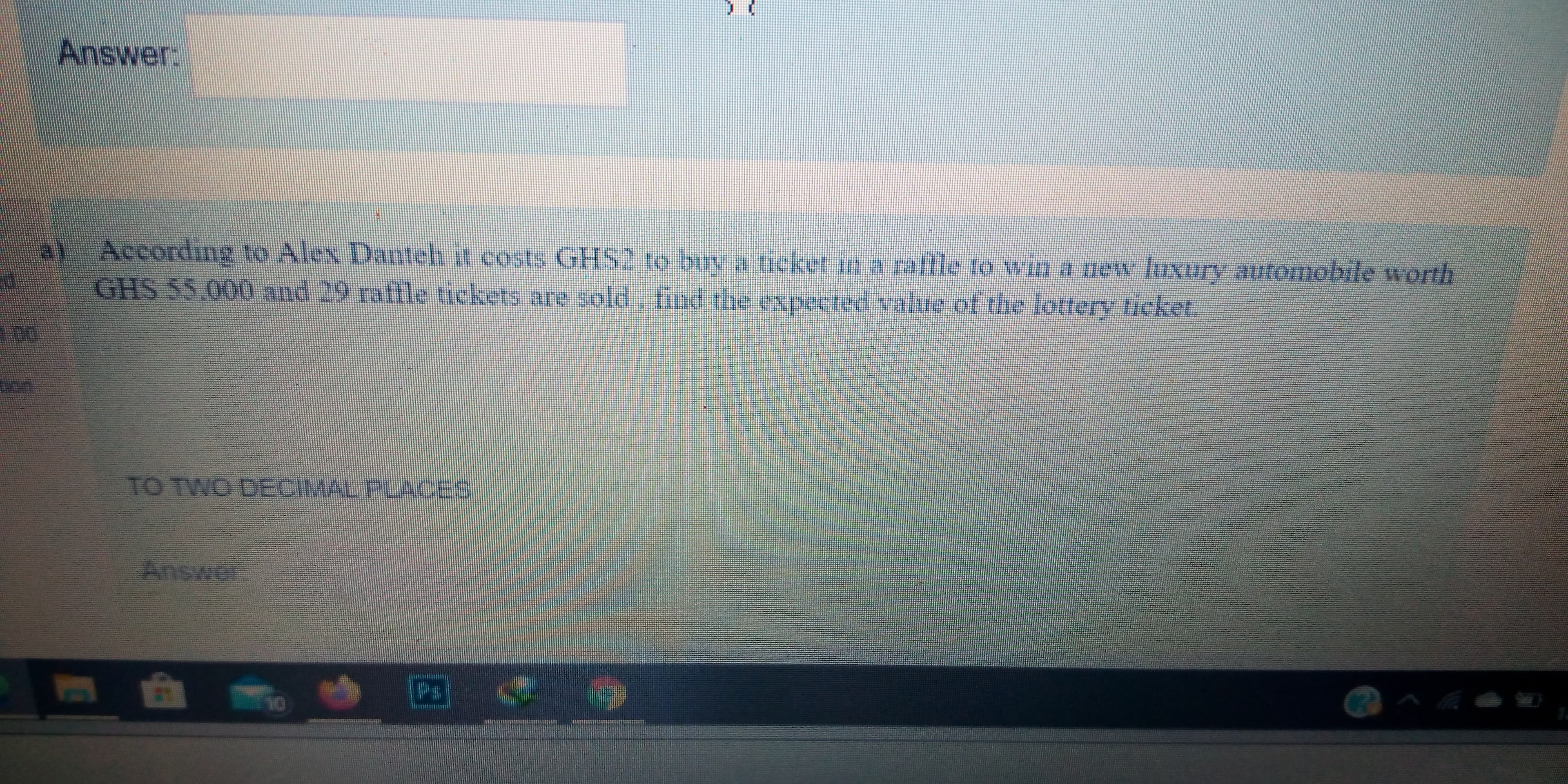 According to Alex Danteh it costs GHS2 to buy a ticket in a rafle to win a new luxury automobile worth
GHS 55.000 and 29 raftle tickets are sold, tind the expected value of the lottery ticket.
