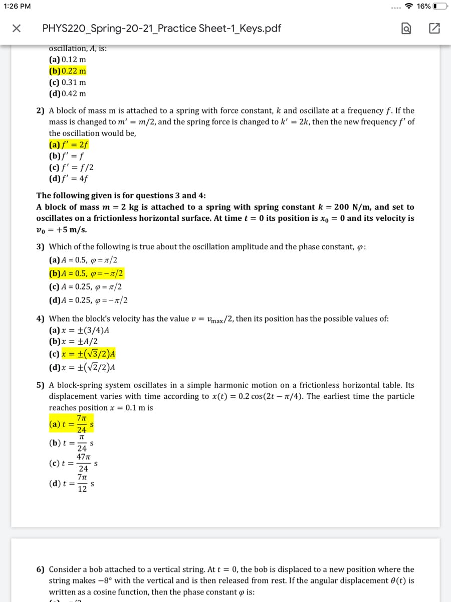 1:26 PM
.. ? 16% I
PHYS220_Spring-20-21_Practice Sheet-1_Keys.pdf
oscillation, A, is:
(a) 0.12 m
(b)0.22 m
(c) 0.31 m
(d)0.42 m
2) A block of mass m is attached to a spring with force constant, k and oscillate at a frequency f. If the
mass is changed to m' = m/2, and the spring force is changed to k' = 2k, then the new frequencyf' of
the oscillation would be,
(a) f' = 2f
(b)f' = f
(c) f' = f/2
(d)f' = 4f
The following given is for questions 3 and 4:
A block of mass m = 2 kg is attached to a spring with spring constant k = 200 N/m, and set to
oscillates on a frictionless horizontal surface. At time t = 0 its position is xo = 0 and its velocity is
vo = +5 m/s.
3) Which of the following is true about the oscillation amplitude and the phase constant, :
(a) A = 0.5, p =n/2
(b)A = 0.5, ø=-1/2
(с) А %3D 0.25, ф -л/2
(d)A = 0.25, 9=-n/2
4) When the block's velocity has the value v = max/2, then its position has the possible values of:
(а)х %3D +(3/4)A
(b)x = ±A/2
(c) x = ±(v3/2)A
(d)x = ±(v2/2)A
5) A block-spring system oscillates in a simple harmonic motion on a frictionless horizontal table. Its
displacement varies with time according to x(t) = 0.2 cos(2t – 1/4). The earliest time the particle
reaches position x = 0.1 m is
(a) t =
S
24
(b) t =
24
47T
(c) t =
24
(d) t =
12
6) Consider a bob attached to a vertical string. At t = 0, the bob is displaced to a new position where the
string makes -8° with the vertical and is then released from rest. If the angular displacement 0(t) is
written as a cosine function, then the phase constant o is:
