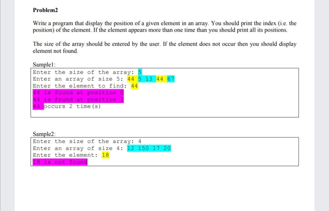 Problem2
Write a program that display the position of a given element in an array. You should print the index (i.e. the
position) of the element. If the element appears more than one time than you should print all its positions.
The size of the array should be entered by the user. If the element does not occur then you should display
element not found.
Sample1:
Enter the size of the array: 5
Enter an array of size 5: 44 5 13 44 67
Enter the element to find: 44
44 is found at position
44 is found at position
44 occurs 2 time(s)
Sample2:
Enter the size of the array: 4
Enter an array of size 4: 12 150 17 20
Enter the element: 18
18 is not found
