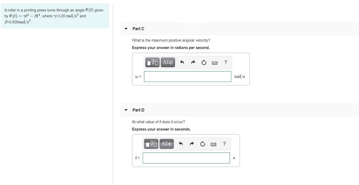 Aroller in a printing press turns through an angle 6 (t) given
by 0 (t) = yt? –Bt3, where y=3.20 rad/s? and
B=0.500rad/s.
Part C
What is the maximum positive angular velocity?
Express your answer in radians per second.
?
W =
rad/s
Part D
At what value of t does it occur?
Express your answer in seconds.
?
t=
S
國
