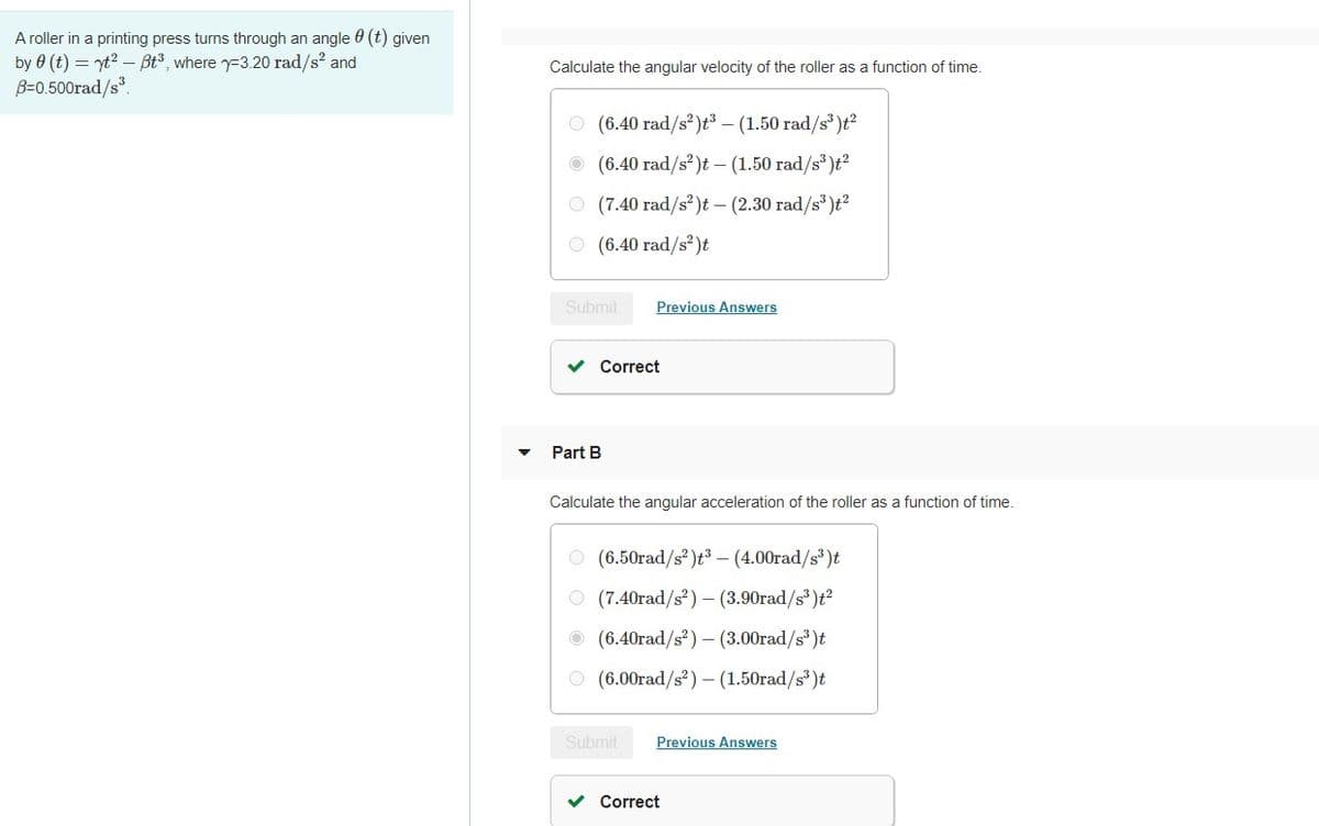 A roller in a printing press turns through an angle 0 (t) given
by 0 (t) = yt? – Bt3, where y-3.20 rad/s? and
B=0.500rad/s.
Calculate the angular velocity of the roller as a function of time.
O (6.40 rad/s²)t³ – (1.50 rad/s')t?
O (6.40 rad/s?)t – (1.50 rad/s')t?
O (7.40 rad/s')t - (2.30 rad/s')t?
O (6.40 rad/s²)t
Submit
Previous Answers
Correct
Part B
Calculate the angular acceleration of the roller as a function of time.
O (6.50rad/s?)t³ – (4.00rad/s')t
O (7.40rad/s) –(3.90rad/s' )t?
O (6.40rad/s?) – (3.00rad/s)t
O (6.00rad/s?) – (1.50rad/s³)t
Submit
Previous Answers
v Correct
