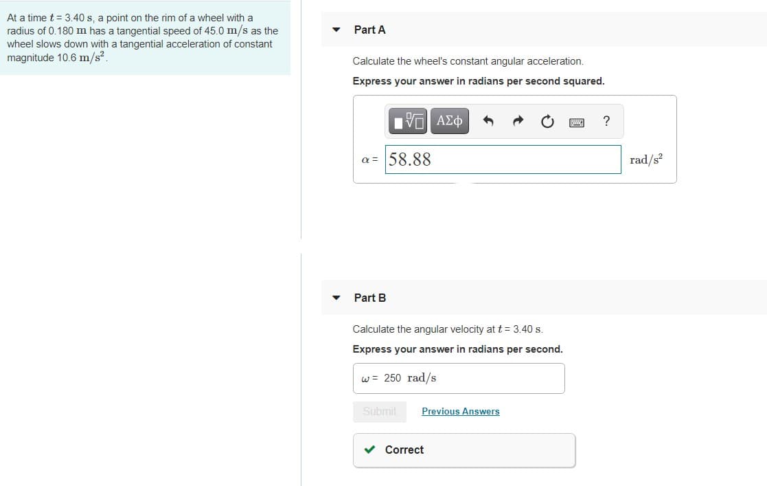 At a time t = 3.40 s, a point on the rim of a wheel with a
radius of 0.180 m has a tangential speed of 45.0 m/s as the
Part A
wheel slows down with a tangential acceleration of constant
magnitude 10.6 m/s?
Calculate the wheel's constant angular acceleration.
Express your answer in radians per second squared.
HV ΑΣφ
?
a = 58.88
rad/s?
Part B
Calculate the angular velocity at t = 3.40 s.
Express your answer in radians per second.
w = 250 rad/s
Submit
Previous Answers
v Correct
