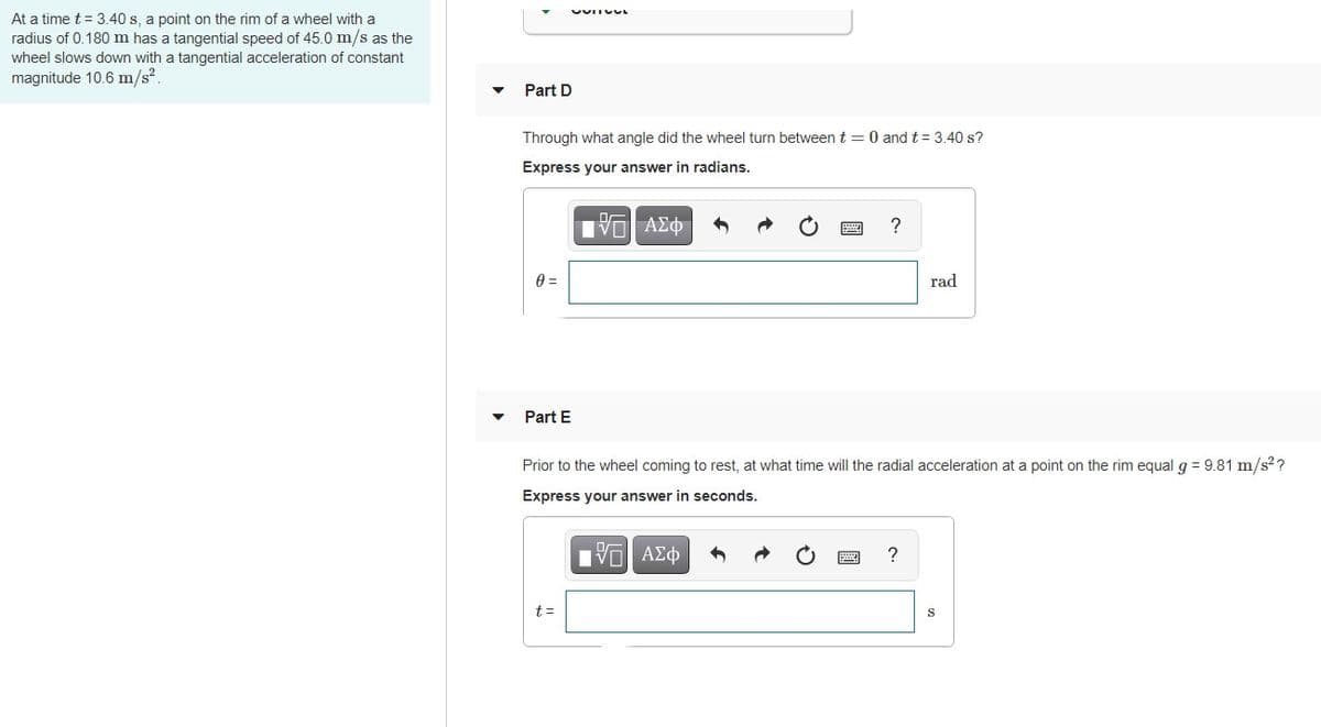 At a time t = 3.40 s, a point on the rim of a wheel with a
radius of 0.180 m has a tangential speed of 45.0 m/s as the
wheel slows down with a tangential acceleration of constant
magnitude 10.6 m/s2.
Part D
Through what angle did the wheel turn between t = 0 and t = 3.40 s?
Express your answer in radians.
Hνα ΑΣφτ
rad
Part E
Prior to the wheel coming to rest, at what time will the radial acceleration at a point on the rim equal g = 9.81 m/s??
Express your answer in seconds.
?
t =
