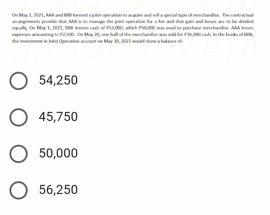 On May 1, 2021, AAA and BBB formed a joint operation to acquire and sell a special type of merchandise. The contractual
arrangements provide that AAA is to manage the joint operation for a fee and that gain and losses are to be divided
equally. On May 1, 2021, BBB invests cash of P52,000, which P50,000 was used to purchase merchandise. AAA incurs
expenses amounting to P2,500. On May 20, one half of the merchandise was sold for P36,000 cash. In the books of BBB,
the Investment in Joint Operation account on May 30, 2021 would show a balance of:
54,250
О 45,750
50,000
56,250
О
