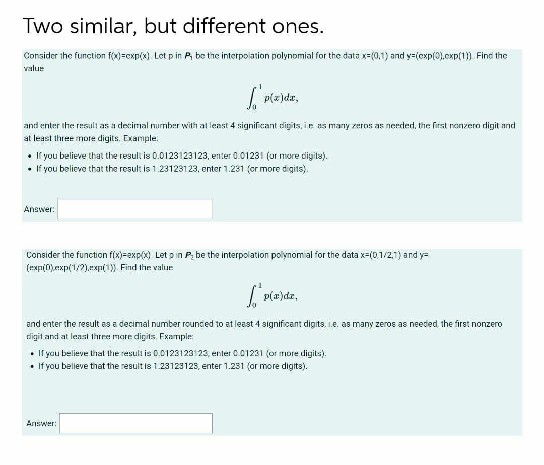 Two similar, but different ones.
Consider the function f(x)=exp(x). Let p in P, be the interpolation polynomial for the data x=(0,1) and y%3(exp(0),exp(1)). Find the
value
| p(æ)da,
and enter the result as a decimal number with at least 4 significant digits, i.e. as many zeros as needed, the first nonzero digit and
at least three more digits. Example:
• If you believe that the result is 0.0123123123, enter 0.01231 (or more digits).
• If you believe that the result is 1.23123123, enter 1.231 (or more digits).
Answer:
Consider the function f(x)=exp(x). Let p in P, be the interpolation polynomial for the data x=(0,1/2,1) and y=
(exp(0),exp(1/2),exp(1)). Find the value
| p(z)dz,
and enter the result as a decimal number rounded to at least 4 significant digits, i.e. as many zeros as needed, the first nonzero
digit and at least three more digits. Example:
• If you believe that the result is 0.0123123123, enter 0.01231 (or more digits).
• If you believe that the result is 1.23123123, enter 1.231 (or more digits).
Answer:
