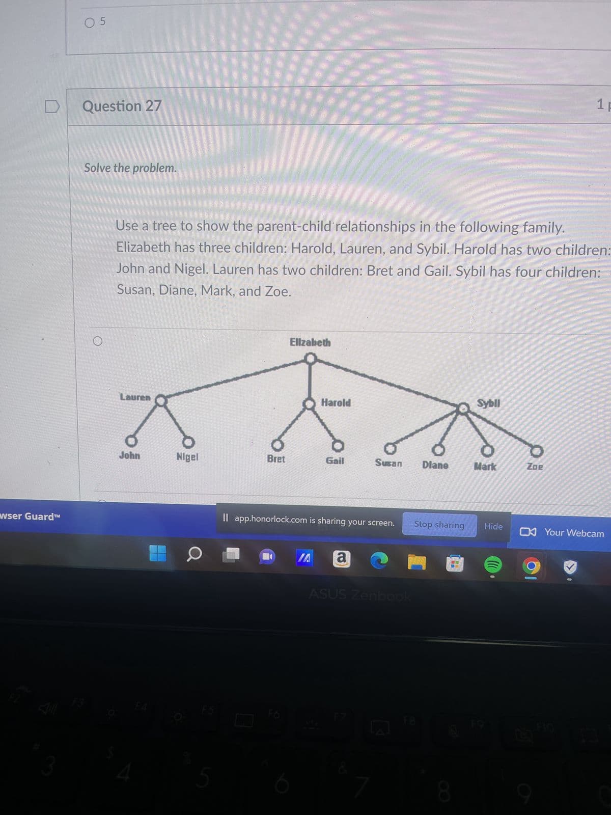 **Question 27**

**Solve the problem.**

Use a tree to show the parent-child relationships in the following family. Elizabeth has three children: Harold, Lauren, and Sybil. Harold has two children: John and Nigel. Lauren has two children: Bret and Gail. Sybil has four children: Susan, Diane, Mark, and Zoe.

---

**Diagram Explanation:**

The diagram is a family tree that illustrates the parent-child relationships mentioned in the text. The structure is as follows:

1. **Top Level:**
   - **Elizabeth** is the parent.

2. **Second Level (Children of Elizabeth):**
   - **Harold**
   - **Lauren**
   - **Sybil**

3. **Third Level (Grandchildren of Elizabeth):**
   - **Harold’s Children:** John and Nigel
   - **Lauren’s Children:** Bret and Gail
   - **Sybil’s Children:** Susan, Diane, Mark, and Zoe

Each line connects parents to their respective children, forming a clear visual hierarchy of familial relationships.