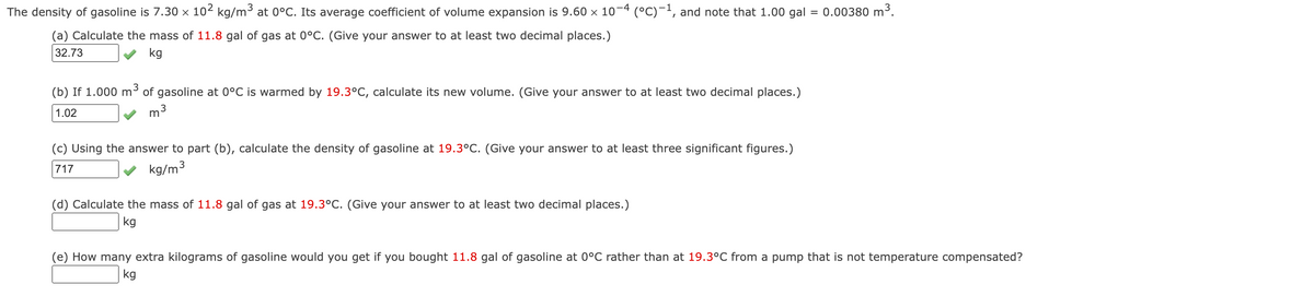 The density of gasoline is 7.30 × 10² kg/m³ at 0°C. Its average coefficient of volume expansion is 9.60 × 10−4 (°C)−¹, and note that 1.00 gal :
0.00380 m³.
=
(a) Calculate the mass of 11.8 gal of gas at 0°C. (Give your answer to at least two decimal places.)
32.73
kg
3
(b) If 1.000 m³ of gasoline at 0°C is warmed by 19.3°C, calculate its new volume. (Give your answer to at least two decimal places.)
1.02
m
3
(c) Using the answer to part (b), calculate the density of gasoline at 19.3°C. (Give your answer to at least three significant figures.)
717
kg/m³
(d) Calculate the mass of 11.8 gal of gas at 19.3°C. (Give your answer to at least two decimal places.)
kg
(e) How many extra kilograms of gasoline would you get if you bought 11.8 gal of gasoline at 0°C rather than at 19.3°C from a pump that is not temperature compensated?
kg