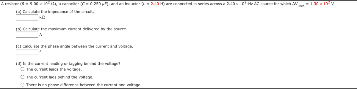 A resistor (R = 9.00 × 10² ), a capacitor (C = 0.250 µF), and an inductor (L = 2.40 H) are connected in series across a 2.40 × 10²-Hz AC source for which AV
(a) Calculate the impedance of the circuit.
ΚΩ
(b) Calculate the maximum current delivered by the source.
A
(c) Calculate the phase angle between the current and voltage.
O
(d) Is the current leading or lagging behind the voltage?
The current leads the voltage.
The current lags behind the voltage.
There is no phase difference between the current and voltage.
max
= 1.30 x 10² V.