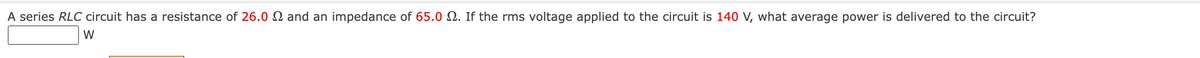 A series RLC circuit has a resistance of 26.0 and an impedance of 65.0 . If the rms voltage applied to the circuit is 140 V, what average power is delivered to the circuit?
W