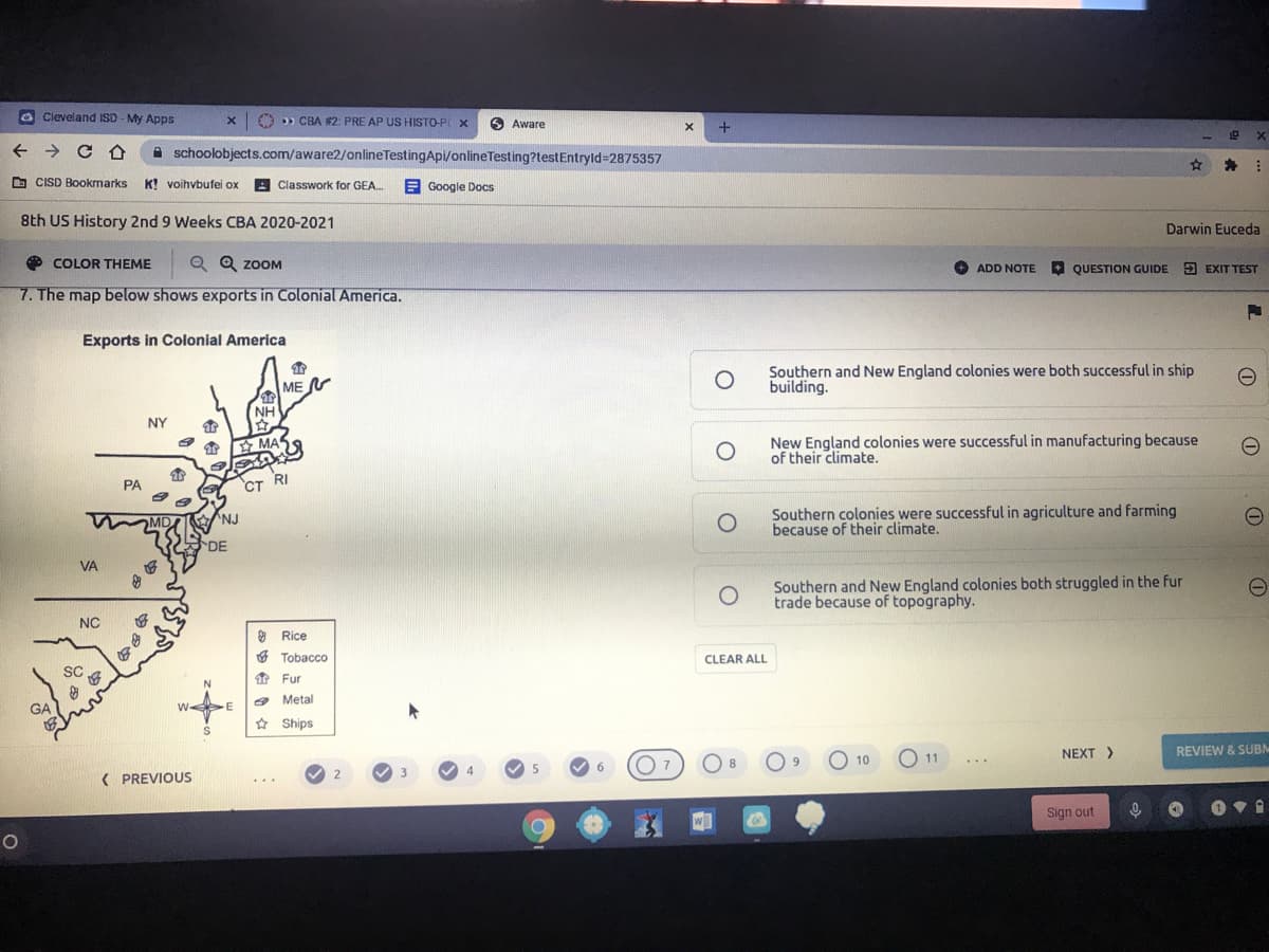 Cleveland ISD - My Apps
x O » CBA #2: PRE AP US HISTO-PL x
O Aware
A schoolobjects.com/aware2/onlineTestingApi/onlineTesting?testEntryld=2875357
为
O CISD Bookmarks
K! voihvbufei ox
Classwork for GEA.
E Google Docs
8th US History 2nd 9 Weeks CBA 2020-2021
Darwin Euceda
COLOR THEME
|Q Q zoOM
+
ADD NOTE QUESTION GUIDE E EXIT TEST
7. The map below shows exports in Colonial America.
Exports in Colonial America
ME
Southern and New England colonies were both successful in ship
building.
NH
NY
New England colonies were successful in manufacturing because
of their climate.
MAS
PA
CT RI
Southern colonies were successful in agriculture and farming
because of their climate.
MD
NJ
DE
VA
Southern and New England colonies both struggled in the fur
trade because of topography.
O Rice
O Tobacco
CLEAR ALL
SC
* Fur
Metal
GA
w E
* Ships
O 10
O 11
NEXT >
REVIEW & SUBM
8.
...
6.
( PREVIOUS
...
Sign out
