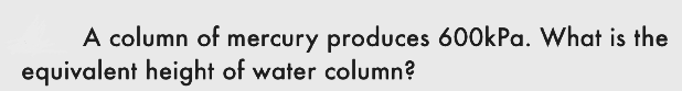 A column of mercury produces 600kPa. What is the
equivalent height of water column?
