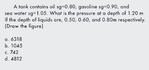 A tank contains oil sg=0.80, gasoline sg=0.90, and
sea water sg=1.05. What is the pressure at a depth of 1.20 m
If the depth of liquids are, 0.50, 0.60, and 0.80m respectively.
(Draw the figure)
a. 6318
b. 1045
c. 742
d. 4812
