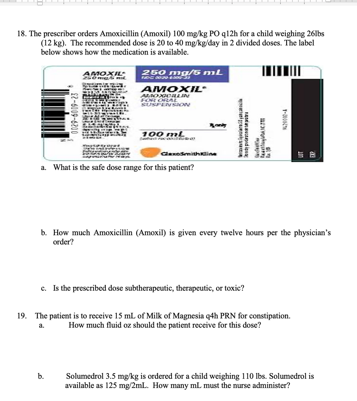 18. The prescriber orders Amoxicillin (Amoxil) 100 mg/kg PO q12h for a child weighing 26lbs
(12 kg). The recommended dose is 20 to 40 mg/kg/day in 2 divided doses. The label
below shows how the medication is available.
22-6009-6200
AMOXIE
250 mg/5 mil.
OriydConnig thing
POSTER LIES Car
Trans Tue AXOS RE
SURING Dar ENCOR
ARINAAD IN 34
MudentToky
b.
34
HPD
VOLLE
BUT CHI
DOOSTER
J. RESOL
210014
COR
in dansen.
CASCAR
wyldtrocat
MUE
BEN
CF
MAX
250 mg/5 mL
TDC 0029-6-200-23
AMOXIL
AMOXICILLIN
FOR ORAL
SUSPENSION
100 mL
GlaxoSmithKline
a. What is the safe dose range for this patient?
lança
ty pudratonta p
OOFWAKT
Rachel C
c. Is the prescribed dose subtherapeutic, therapeutic, or toxic?
12
|
b. How much Amoxicillin (Amoxil) is given every twelve hours per the physician's
order?
T-2000276
19.
The patient is to receive 15 mL of Milk of Magnesia q4h PRN for constipation.
How much fluid oz should the patient receive for this dose?
a.
Solumedrol 3.5 mg/kg is ordered for a child weighing 110 lbs. Solumedrol is
available as 125 mg/2mL. How many mL must the nurse administer?