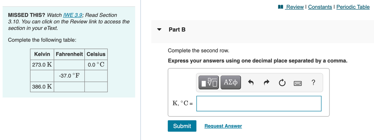 I Review I Constants I Periodic Table
MISSED THIS? Watch IWE 3.9; Read Section
3.10. You can click on the Review link to access the
section in your eText.
Part B
Complete the following table:
Complete the second row.
Kelvin Fahrenheit Celsius
Express your answers using one decimal place separated by a comma.
273.0 K
0.0 °C
-37.0 °F
?
386.0 K
K, °C =
Submit
Request Answer
