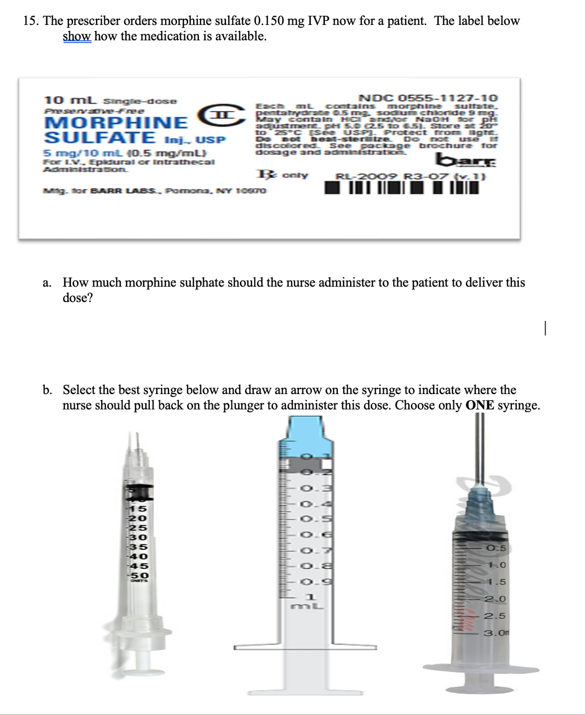 15. The prescriber orders morphine sulfate 0.150 mg IVP now for a patient. The label below
show how the medication is available.
10 mL Single-dose
Preservsove-Free
MORPHINE
SULFATE Inj., USP
5 mg/10 mL (0.5 mg/mL)
For L.V.. Epidural or Intrathecal
Administration.
NDC 0555-1127-10
Each mL contains
sulfate.
pentatrydrate 0.5 mg, sodium chloride 9 mg.
May contain HC and/or N30H for pf
adjustment. pH 5.0 (2.5 to 6.51. Store at 20°
to 25°C [See USP). Protect from light
Do not heat-sterlitze. Do not use IT
discolored. See package brochure for
dosage and administration.
Mig. for BARR LABS, Pomona, NY 10970
15
20
25
bare
B only RL-2009 R3-07 (v.1)
a. How much morphine sulphate should the nurse administer to the patient to deliver this
dose?
30
35
40
45
-50
ONITS
b. Select the best syringe below and draw an arrow on the syringe to indicate where the
nurse should pull back on the plunger to administer this dose. Choose only ONE syringe.
Lii
-===========
0 0 0 0 0 0 0 0 0
Wintele
UN
wann
morphine
WO
0.9
1
mL
0.5
1.0
1.5
2.0
2.5
3.0
|