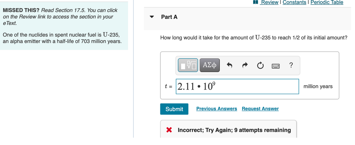 Review I Constants I Periodic Table
MISSED THIS? Read Section 17.5. You can click
on the Review link to access the section in your
е Теxt.
Part A
One of the nuclides in spent nuclear fuel is U-235,
an alpha emitter with a half-life of 703 million years.
How long would it take for the amount of U-235 to reach 1/2 of its initial amount?
?
t = 2.11 • 10
million years
Submit
Previous Answers Request Answer
X Incorrect; Try Again; 9 attempts remaining
