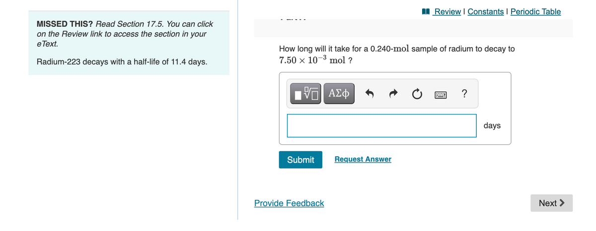 I Review I Constants I Periodic Table
MISSED THIS? Read Section 17.5. You can click
on the Review link to access the section in your
e Text.
How long will it take for a 0.240-mol sample of radium to decay to
7.50 x 10-3 mol ?
Radium-223 decays with a half-life of 11.4 days.
?
days
Submit
Request Answer
Provide Feedback
Next >
