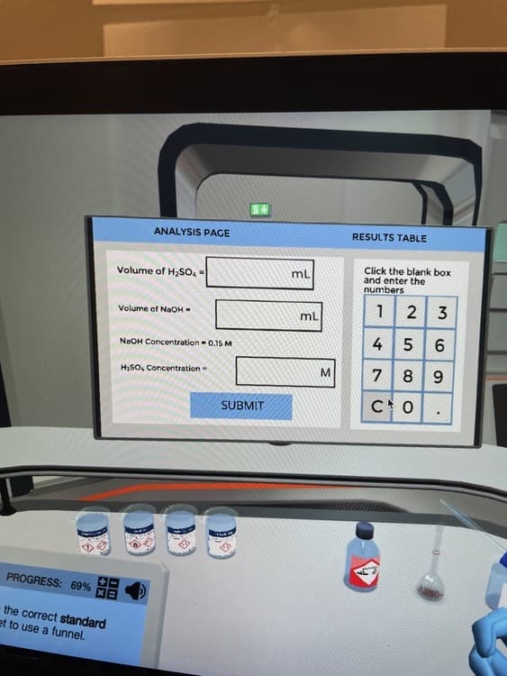 ANALYSIS PAGE
RESULTS TABLE
Click the blank box
and enter the
numbers
Volume of H2SO,
mL
2 3
ml
Volume of NaOH -
4
NaOH Concentration - 0.15 M
H2SO, Concentration -
M
7
8.
9.
SUBMIT
PROGRESS: 69%
the correct standard
et to use a funnel.
