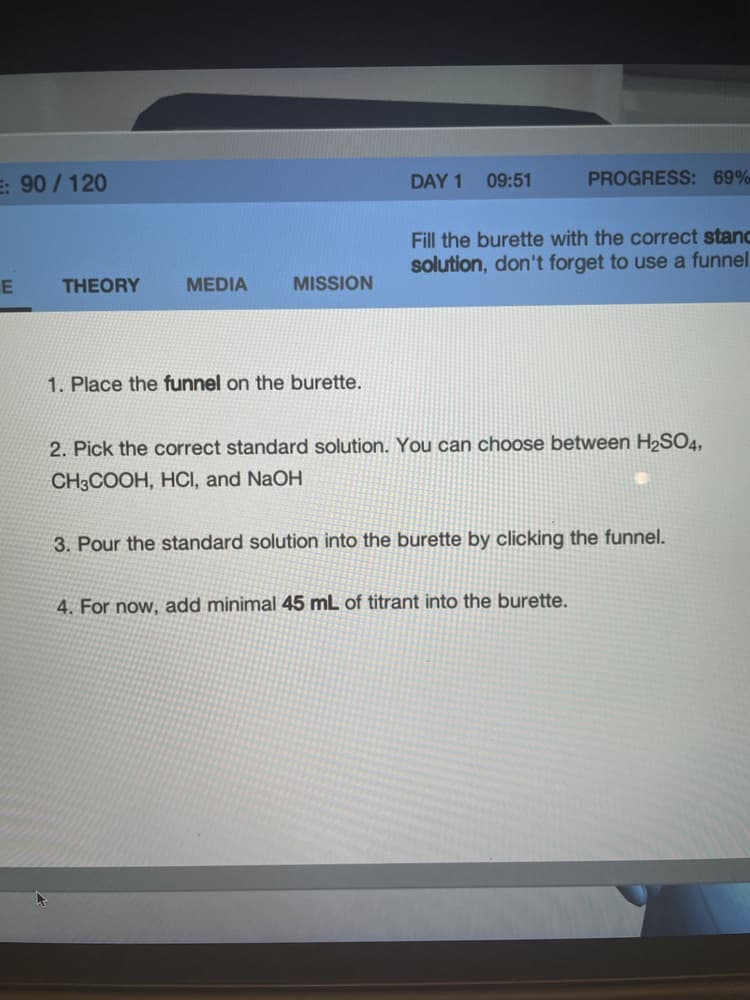 E: 90 / 120
DAY 1 09:51
PROGRESS: 69%
Fill the burette with the correct stanc
solution, don't forget to use a funnel
THEORY
MEDIA
MISSION
E.
1. Place the funnel on the burette.
2. Pick the correct standard solution. You can choose between H2SO4,
CH3COOH, HCI, and NaOH
3. Pour the standard solution into the burette by clicking the funnel.
4. For now, add minimal 45 mL of titrant into the burette.
