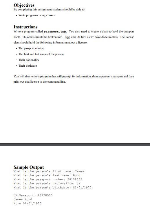 Objectives
By completing this assignment students should be able to:
• Write programs using classes
Instructions
Write a program called passport.cpp. You also need to create a class to hold the passport
itself. This class should be broken into .epp and .h files as we have done in class. The license
class should hold the following information about a license:
• The passport number
• The first and last name of the person
• Their nationality
• Their birthdate
You will then write a program that will prompt for information about a person's passport and then
print out that license to the command line.
Sample Output
what is the person's first name: James
What is the person's last name: Bond
what is the passport number: 28128555
what is the person's nationality: UK
What is the person's birthdate: 01/01/1970
UK Passport: 28128555
James Bond
Born 01/01/1970
