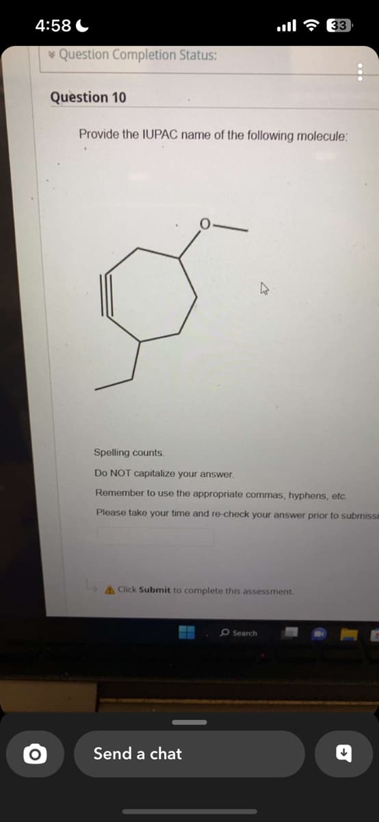 4:58
O
Question Completion Status:
Question 10
Provide the IUPAC name of the following molecule:
4
Spelling counts.
Do NOT capitalize your answer.
Remember to use the appropriate commas, hyphens, etc.
Please take your time and re-check your answer prior to submissi
& Click Submit to complete this assessment.
Send a chat
33
O Search