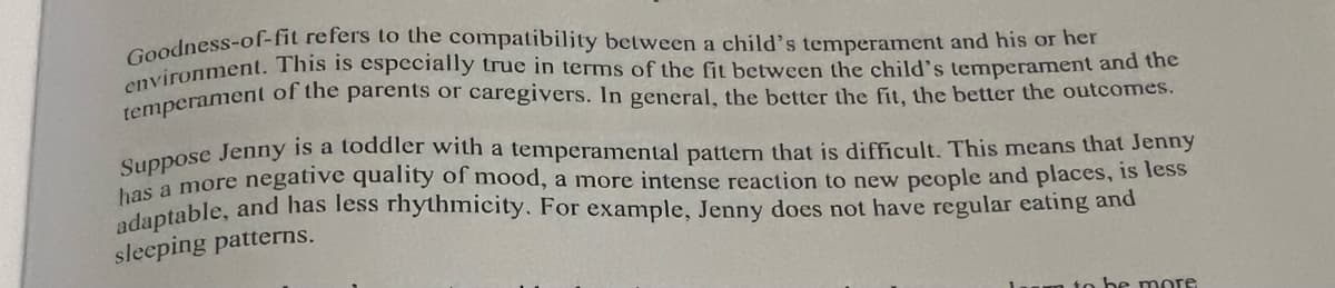 Goodness-of-fit refers to the compatibility between a child's temperament and his or her
environment. This is especially true in terms of the fit between the child's temperament and the
temperament of the parents or caregivers. In general, the better the fit, the better the outcomes.
Suppose Jenny is a toddler with a temperamental pattern that is difficult. This means that Jenny
has a more negative quality of mood, a more intense reaction to new people and places, is less
adaptable, and has less rhythmicity. For example, Jenny does not have regular eating and
sleeping patterns.
to be more