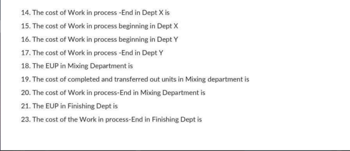 14. The cost of Work in process -End in Dept X is
15. The cost of Work in process beginning in Dept X
16. The cost of Work in process beginning in Dept Y
17. The cost of Work in process -End in Dept Y
18. The EUP in Mixing Department is
19. The cost of completed and transferred out units in Mixing department is
20. The cost of Work in process-End in Mixing Department is
21. The EUP in Finishing Dept is
23. The cost of the Work in process-End in Finishing Dept is
