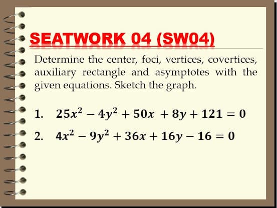 SEATWORK 04 (SW04)
Determine the center, foci, vertices, covertices,
auxiliary rectangle and asymptotes with the
given equations. Sketch the graph.
1. 25x2 – 4y2 + 50x + 8y + 121 = 0
2. 4x2 – 9y? + 36x + 16y – 16 = 0
-
%3D
