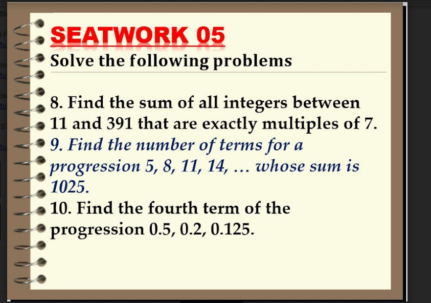 Bl
SEATWORK 05
Solve the following problems
8. Find the sum of all integers between
11 and 391 that are exactly multiples of 7.
9. Find the number of terms for a
progression 5, 8, 11, 14, ... whose sum is
1025.
10. Find the fourth term of the
progression 0.5, 0.2, 0.125.
