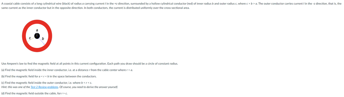 A coaxial cable consists of a long cylindrical wire (black) of radius a carrying current I in the +z direction, surrounded by a hollow cylindrical conductor (red) of inner radius b and outer radius c, where c > b > a. The outer conductor carries current I in the -z direction, that is, the
same current as the inner conductor but in the opposite direction. In both conductors, the current is distributed uniformly over the cross-sectional area.
a
b
Use Ampere's law to find the magnetic field at all points in this current configuration. Each path you draw should be a circle of constant radius.
(a) Find the magnetic field inside the inner conductor, i.e. at a distancer from the cable center where r < a.
(b) Find the magnetic field for a < r < b in the space between the conductors.
(c) Find the magnetic field inside the outer conductor, i.e. where b < r < c.
Hint: this was one of the Test 2 Review problems. Of course, you need to derive the answer yourself.
(d) Find the magnetic field outside the cable, for r > c.
