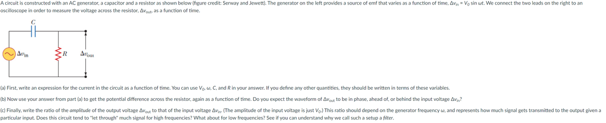 A circuit is constructed with an AC generator, a capacitor and a resistor as shown below (figure credit: Serway and Jewett). The generator on the left provides a source of emf that varies as a function of time, Avin = Vo sin wt. We connect the two leads on the right to an
ocilloscope in order to measure the voltage across the resistor, Avout, as a function of time.
Avin
R.
Avout
(a) First, write an expression for the current in the circuit as a function of time. You can use Vo, w, C, and R in your answer. If you define any other quantities, they should be written in terms of these variables.
(b) Now use your answer from part (a) to get the potential difference across the resistor, again as a function of time. Do you expect the waveform of Avout to be in phase, ahead of, or behind the input voltage Avin?
(c) Finally, write the ratio of the amplitude of the output voltage Avout to that of the input voltage Avin: (The amplitude of the input voltage is just Vo.) This ratio should depend on the generator frequency w, and represents how much signal gets transmitted to the output given a
particular input. Does this circuit tend to "let through" much signal for high frequencies? What about for low frequencies? See if you can understand why we call such a setup a filter.
