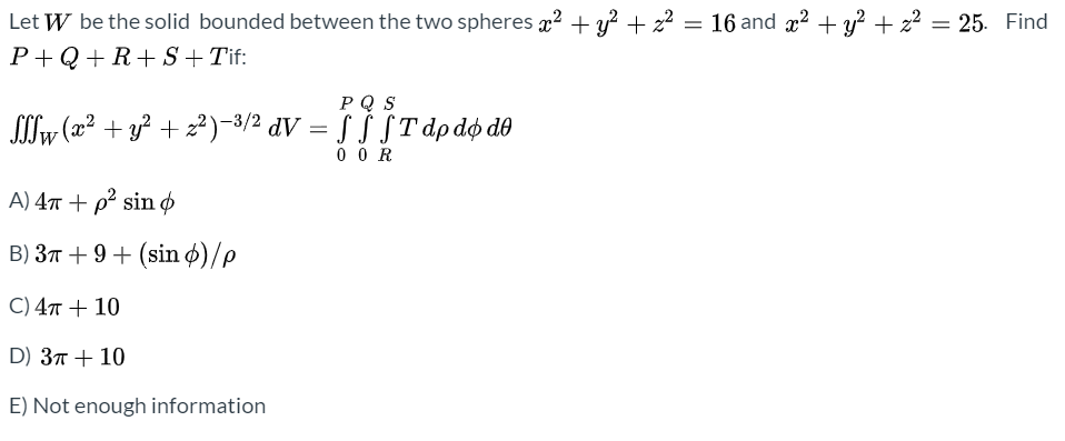 Let W be the solid bounded between the two spheres x2 + y? + z2 = 16 and x2 + y? + 22 = 25. Find
P+Q+R+ S + Tif:
РQS
Sw (x² + y? + z²)-3/2 dV = § ƒ §Tdp do de
0 O R
A) 47 + p² sin ø
B) 37 + 9+ (sin ø)/p
C) 47 + 10
D) 37 + 10
E) Not enough information
