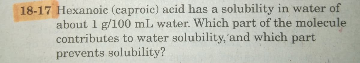 18-17 Hexanoic (caproic) acid has a solubility in water of
about 1 g/100 mL water. Which part of the molecule
contributes to water solubility,'and which
part
prevents solubility?
