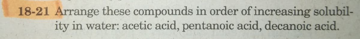 18-21 Arrange these compounds in order of increasing solubil-
ity in water: acetic acid, pentanoic acid, decanoic acid.
