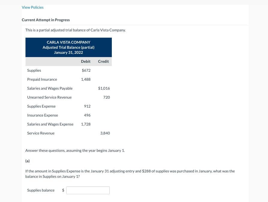 View Policies
Current Attempt in Progress
This is a partial adjusted trial balance of Carla Vista Company.
CARLA VISTA COMPANY
Adjusted Trial Balance (partial)
January 31, 2022
Debit
Credit
Supplies
$672
Prepaid Insurance
1,488
Salaries and Wages Payable
$1,016
Unearned Service Revenue
720
Supplies Expense
912
Insurance Expense
496
Salaries and Wages Expense
1,728
Service Revenue
3,840
Answer these questions, assuming the year begins January 1.
(a)
If the amount in Supplies Expense is the January 31 adjusting entry and $288 of supplies was purchased in January, what was the
balance in Supplies on January 1?
Supplies balance $