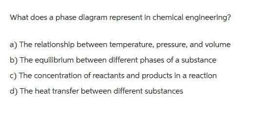 What does a phase diagram represent in chemical engineering?
a) The relationship between temperature, pressure, and volume
b) The equilibrium between different phases of a substance
c) The concentration of reactants and products in a reaction
d) The heat transfer between different substances