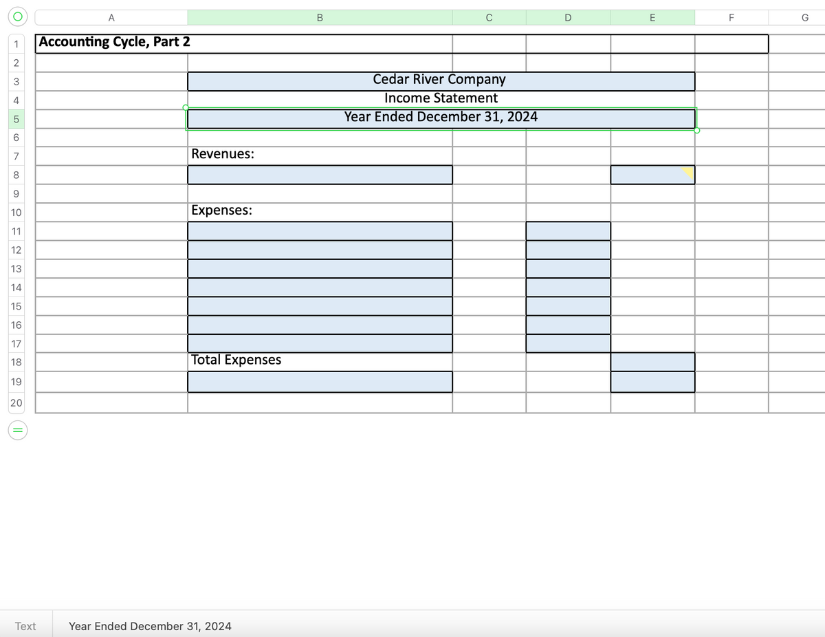 1
2
3
4
ܗ ܗ
5
6
7
8
9
10
11
12
13
14
15
16
17
18
19
20
II
Text
A
Accounting Cycle, Part 2
Revenues:
Expenses:
Total Expenses
Year Ended December 31, 2024
B
Cedar River Company
Income Statement
Year Ended December 31, 2024
D
E
F