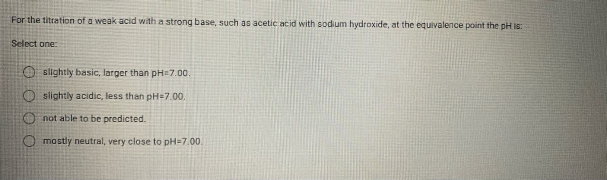 For the titration of a weak acid with a strong base, such as acetic acid with sodium hydroxide, at the equivalence point the pH is:
Select one:
slightly basic, larger than pH=7.00.
slightly acidic, less than pH=7.00.
not able to be predicted.
mostly neutral, very close to pH=7.00.
O O O
