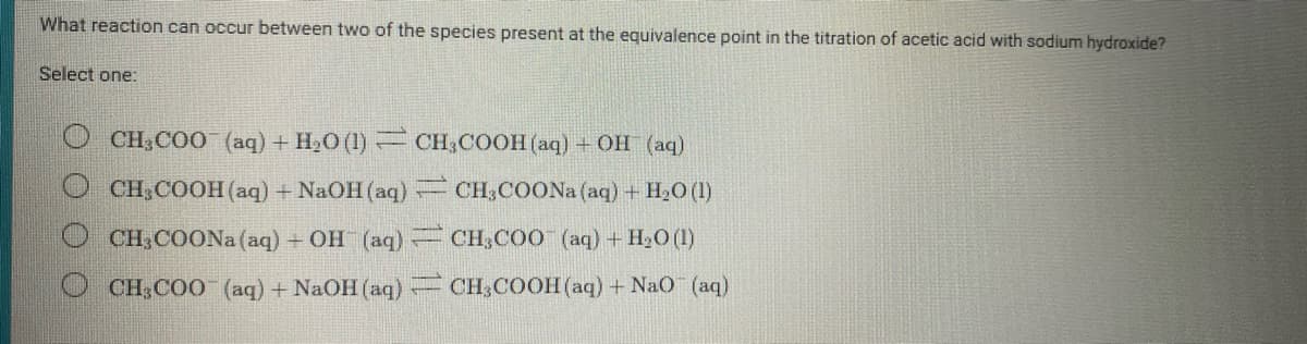 What reaction can occur between two of the species present at the equivalence point in the titration of acetic acid with sodium hydroxide?
Select one:
O CH,COO (aq) + H20 (1) = CH,COOH (aq) + OH (aq)
O CH;COOH (aq) + NaOH(aq) CH;COON (aq) + H20 (1)
O CH,COON (aq) + OH (aq)= CH;COO (aq) + H20 (1)
O CH;COO (aq) + NaOH (aq) CH,COOH (aq) + NaO (aq)
