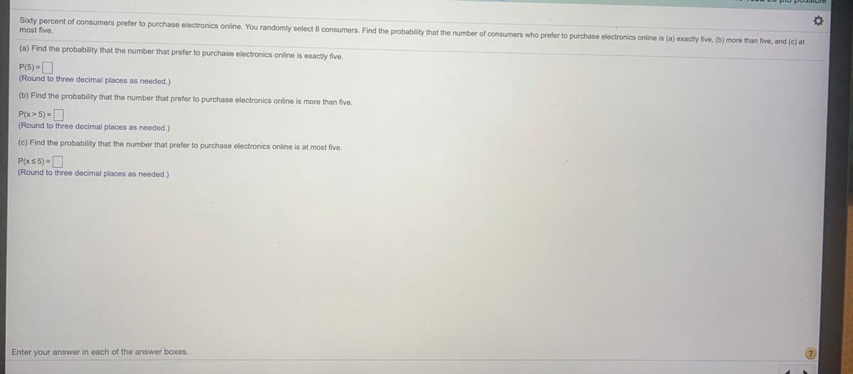 Sixty percent of consumers prefer to purchase electronics online. You randomly select 8 consumers. Find the probability that the number of consumers who prefer to purchase electronics online is (a) exactly five, (b) more than five, and (c) at
most five.
(a) Find the probability that the number that prefer to purchase electronics online is exactly five.
P(5) =
(Round to three decimal places as needed.)
(b) Find the probability that the number that prefer to purchase electronics online is more than five.
P(x> 5) =
(Round to three decimal places as needed.)
(c) Find the probability that the number that prefer to purchase electronics online is at most five.
P(xs 5) =
(Round to three decimal places as needed.)
Enter your answer in each of the answer boxes.
?
